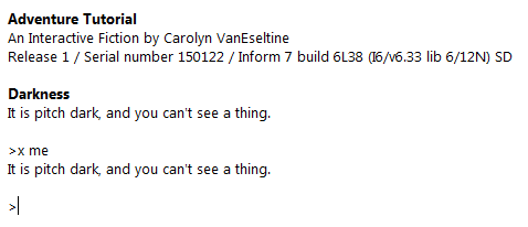 alt text Adventure Tutorial An Interactive Fiction by Carolyn VanEseltine Release 1 / Serial number 150122 / Inform 7 build 6L38 (I6/v6.33 lib 6/12N) SD Darkness It is pitch dark, and you can't see a thing. >x me It is pitch dark, and you can't see a thing. >